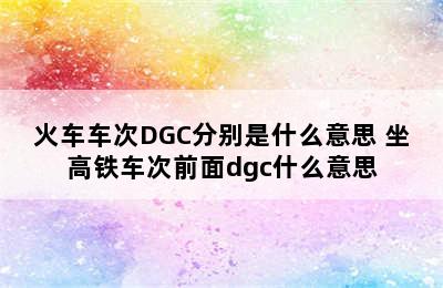 火车车次DGC分别是什么意思 坐高铁车次前面dgc什么意思